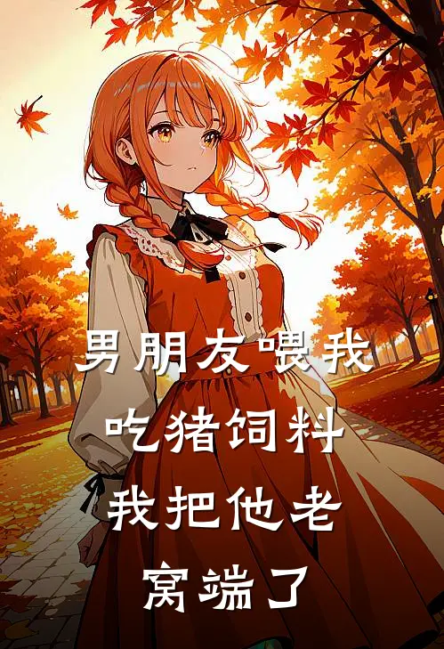 抖音热门男朋友喂我吃猪饲料，我把他老窝端了全文免费阅读_抖音热门完整版免费阅读